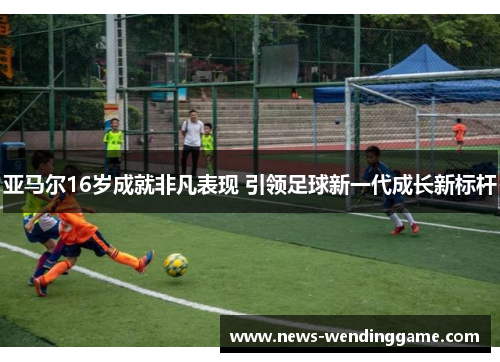亚马尔16岁成就非凡表现 引领足球新一代成长新标杆