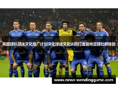 英超球队球迷文化推广计划深化球迷文化认同打造独特足球社群体验