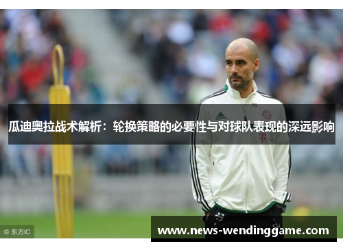 瓜迪奥拉战术解析：轮换策略的必要性与对球队表现的深远影响