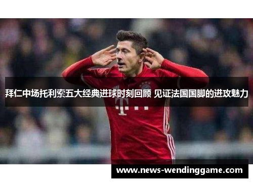 拜仁中场托利索五大经典进球时刻回顾 见证法国国脚的进攻魅力