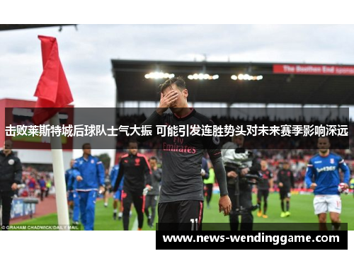 击败莱斯特城后球队士气大振 可能引发连胜势头对未来赛季影响深远