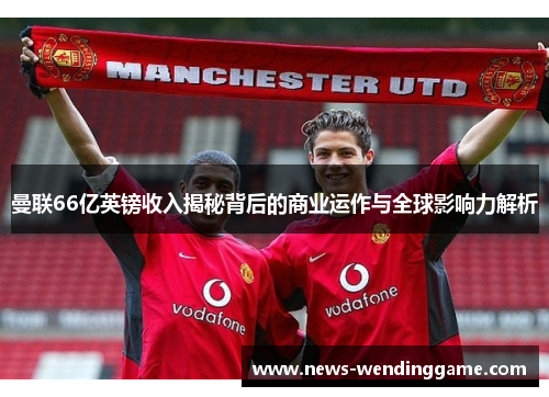 曼联66亿英镑收入揭秘背后的商业运作与全球影响力解析