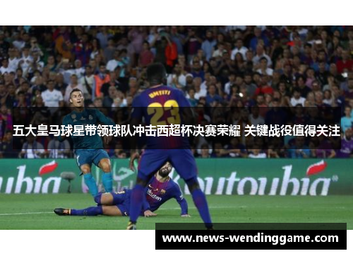 五大皇马球星带领球队冲击西超杯决赛荣耀 关键战役值得关注