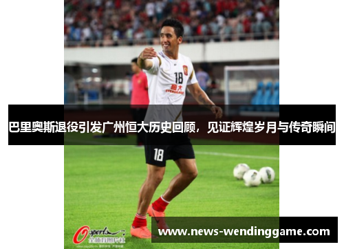巴里奥斯退役引发广州恒大历史回顾，见证辉煌岁月与传奇瞬间