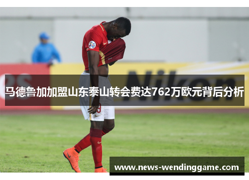 马德鲁加加盟山东泰山转会费达762万欧元背后分析