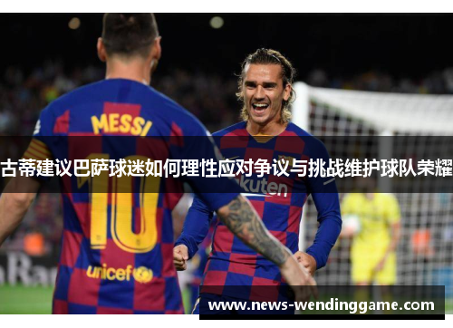 古蒂建议巴萨球迷如何理性应对争议与挑战维护球队荣耀