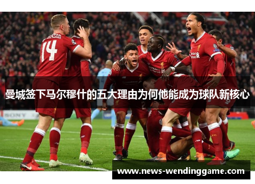 曼城签下马尔穆什的五大理由为何他能成为球队新核心
