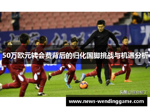 50万欧元转会费背后的归化国脚挑战与机遇分析