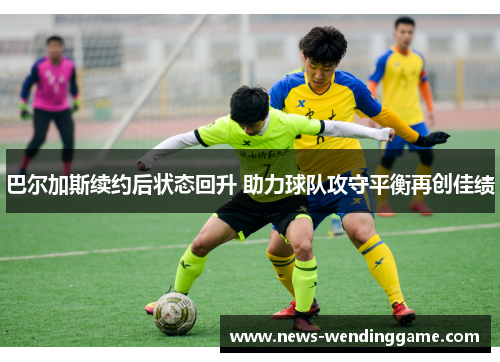 巴尔加斯续约后状态回升 助力球队攻守平衡再创佳绩
