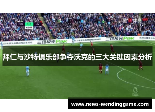 拜仁与沙特俱乐部争夺沃克的三大关键因素分析
