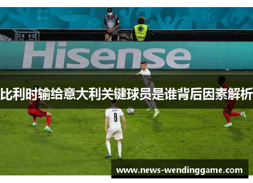 比利时输给意大利关键球员是谁背后因素解析
