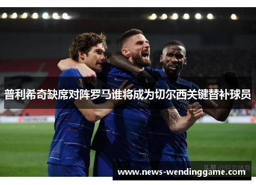 普利希奇缺席对阵罗马谁将成为切尔西关键替补球员