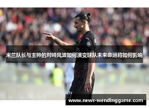 米兰队长与主帅的对峙风波如何演变球队未来命运将如何影响