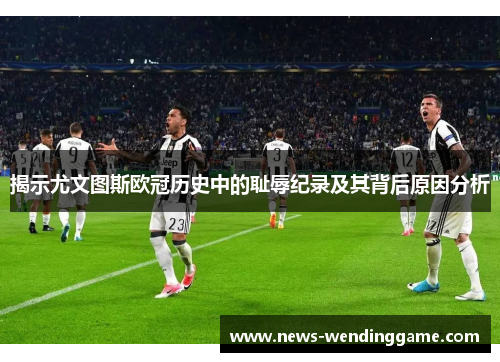 揭示尤文图斯欧冠历史中的耻辱纪录及其背后原因分析