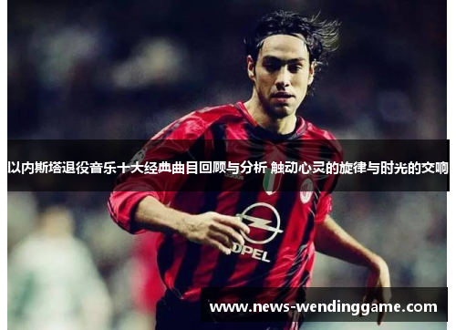 以内斯塔退役音乐十大经典曲目回顾与分析 触动心灵的旋律与时光的交响