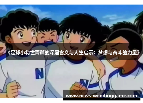 《足球小将世青篇的深层含义与人生启示：梦想与奋斗的力量》