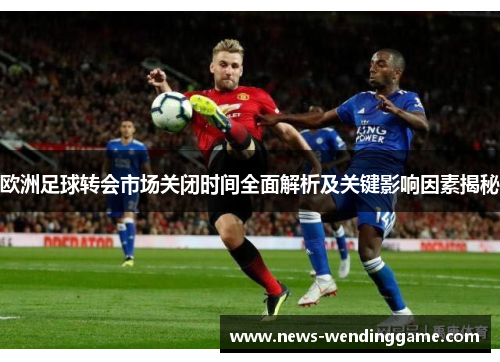 欧洲足球转会市场关闭时间全面解析及关键影响因素揭秘