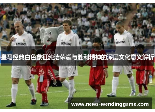 皇马经典白色象征纯洁荣耀与胜利精神的深层文化意义解析