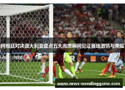 阿根廷对决澳大利亚盘点五大高燃瞬间见证赛场激情与荣耀