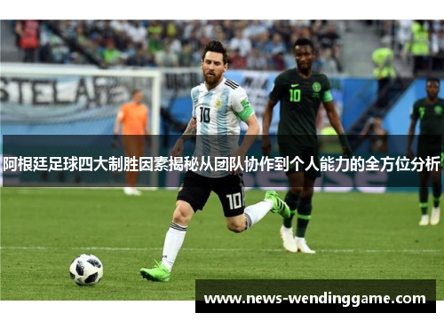 阿根廷足球四大制胜因素揭秘从团队协作到个人能力的全方位分析