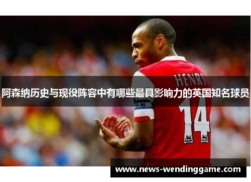 阿森纳历史与现役阵容中有哪些最具影响力的英国知名球员