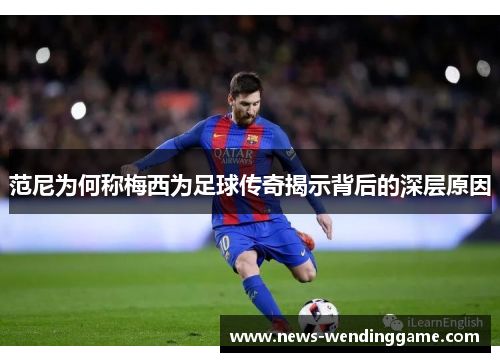 范尼为何称梅西为足球传奇揭示背后的深层原因