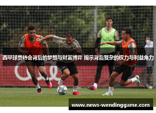 西甲球员转会背后的梦想与财富博弈 揭示背后复杂的权力与利益角力